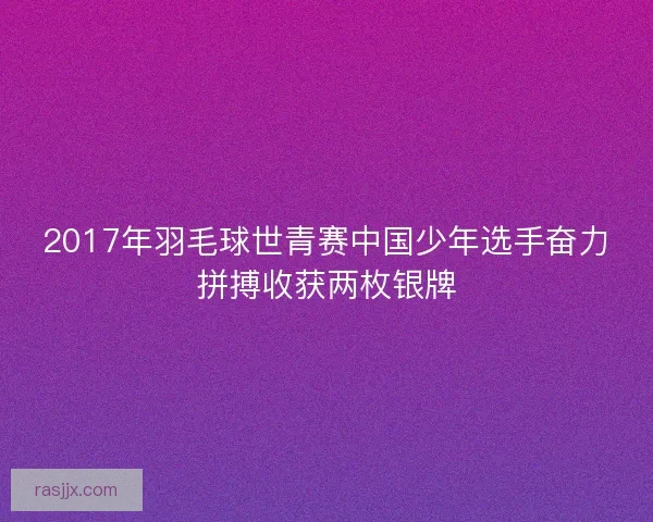 2017年羽毛球世青赛中国少年选手奋力拼搏收获两枚银牌